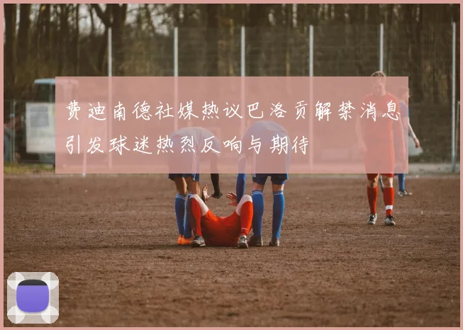 费迪南德社媒热议巴洛贡解禁消息引发球迷热烈反响与期待