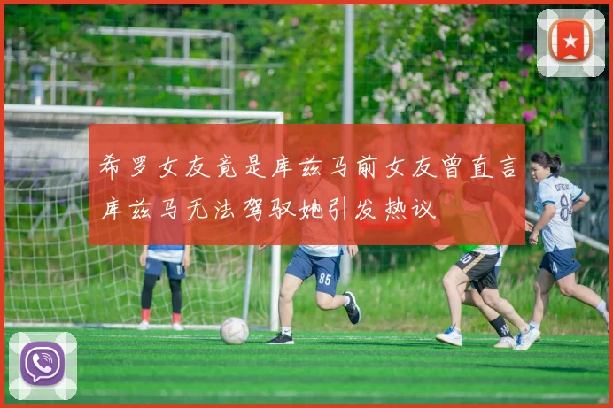 希罗女友竟是库兹马前女友曾直言库兹马无法驾驭她引发热议